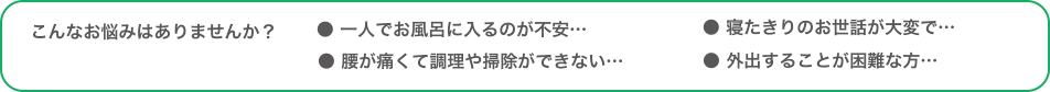 こんなお悩みはありませんか？/● 一人でお風呂に入るのが不安…● 腰が痛くて調理や掃除ができない…● 寝たきりのお世話が大変で…● 外出することが困難な方…