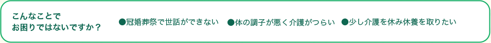 こんなことでお困りではないですか？●冠婚葬祭で世話ができない●体の調子が悪く介護がつらい●少し介護を休み休養を取りたい